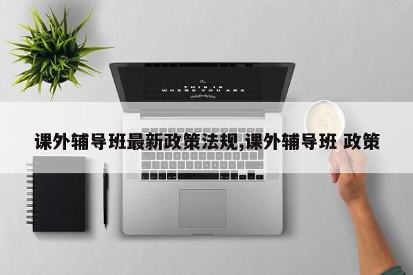 课外辅导班最新政策法规,课外辅导班 政策