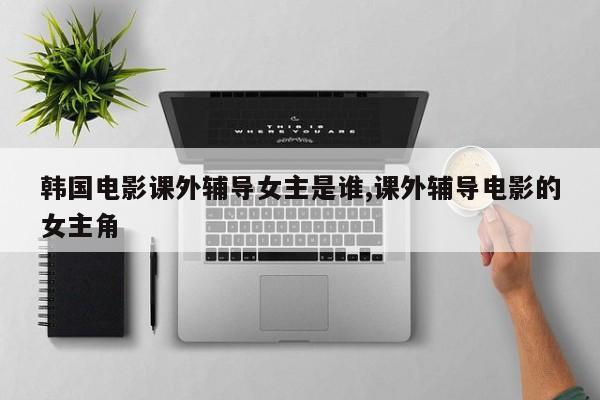 韩国电影课外辅导女主是谁,课外辅导电影的女主角