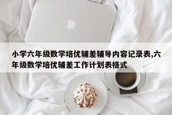 小学六年级数学培优辅差辅导内容记录表,六年级数学培优辅差工作计划表格式